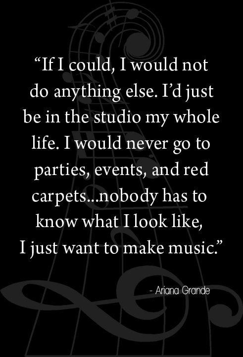 "If I could, I would not do anything else. I'd just be in the studio for my whole life. I would never go to parties, events, and red carpets. I would rather just be in the studio for the whole time. I don't even care. Nobody has to know what I look like. I just want to make music" - Quote by Ariana Grande - Musician Memes & Lifestyle