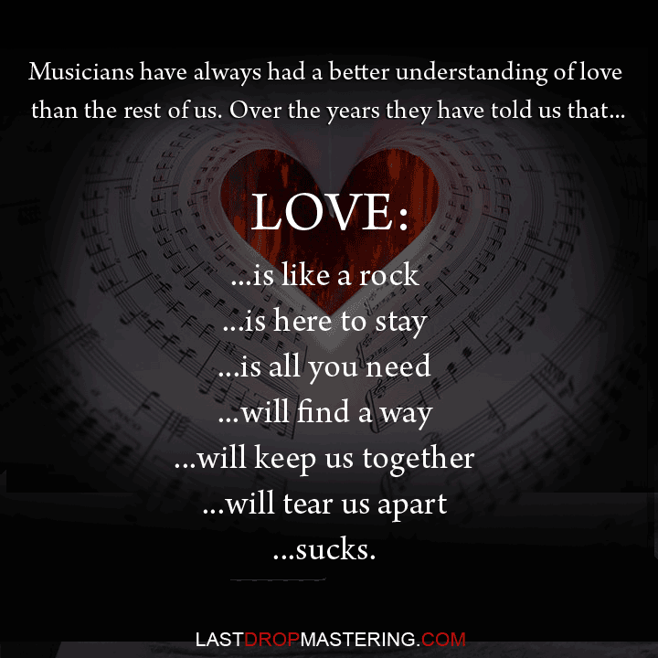 "Musicians have always had a better understanding of love than the rest of us. Over the years they have told us that love: is like a rock, is here to stay, is all you need, will find a way, will keep us together, will tear us apart, sucks" - Quote By Cuthbert Soup - Musician Memes & Lifestyle